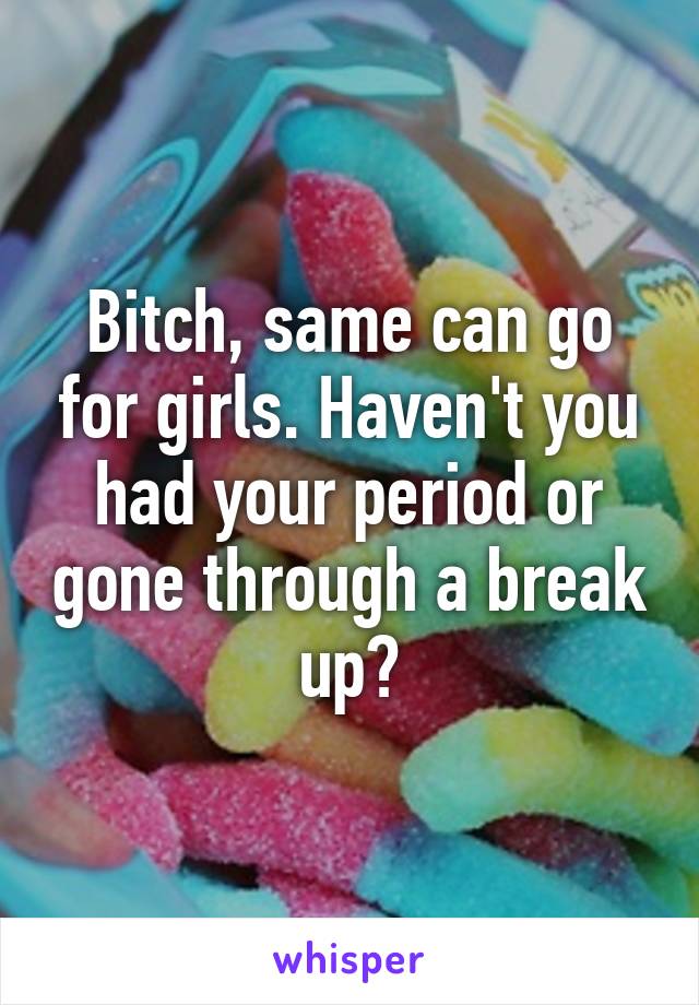 Bitch, same can go for girls. Haven't you had your period or gone through a break up?