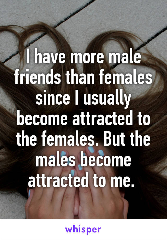 I have more male friends than females since I usually become attracted to the females. But the males become attracted to me. 