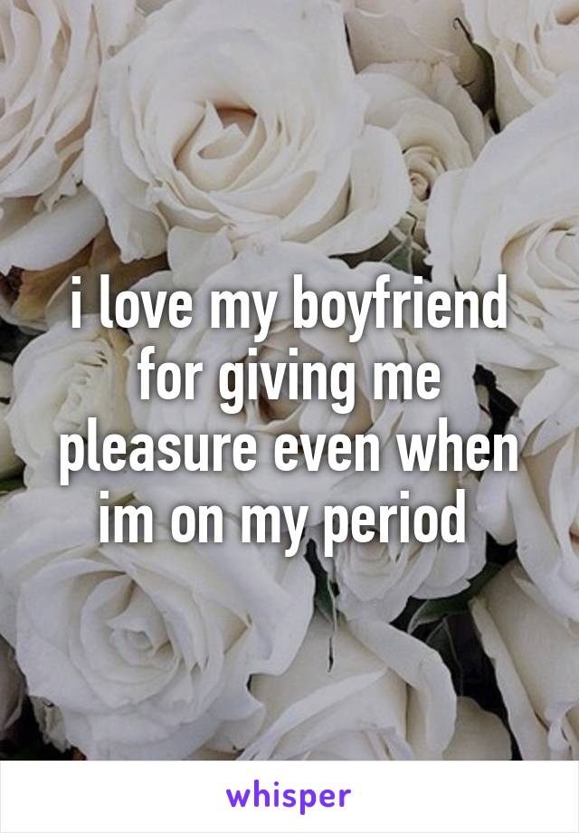 i love my boyfriend for giving me pleasure even when im on my period 