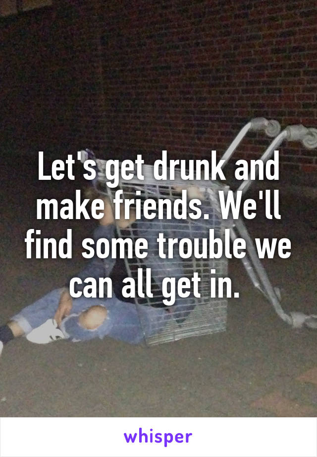 Let's get drunk and make friends. We'll find some trouble we can all get in. 