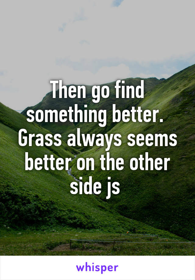 Then go find something better.  Grass always seems better on the other side js 