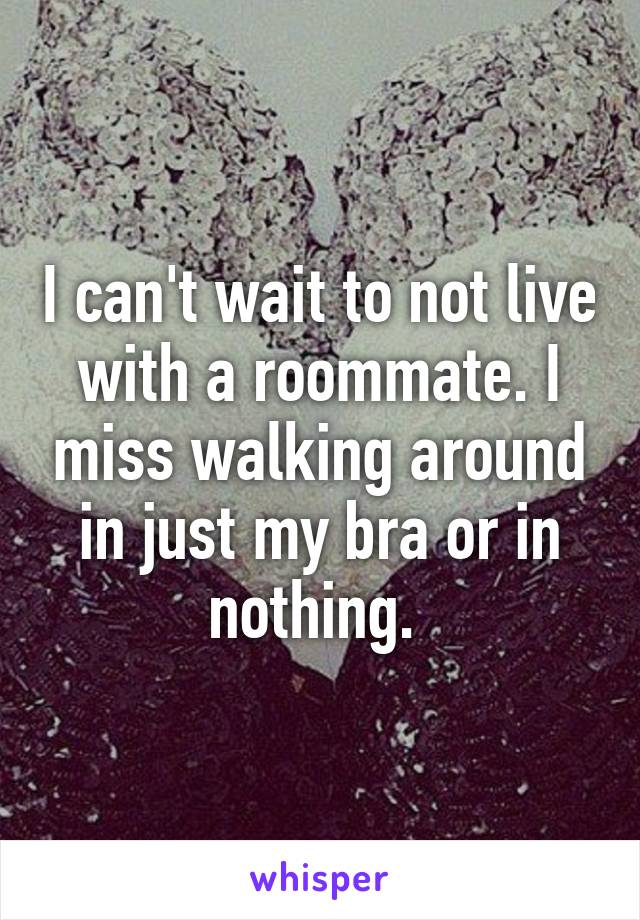 I can't wait to not live with a roommate. I miss walking around in just my bra or in nothing. 
