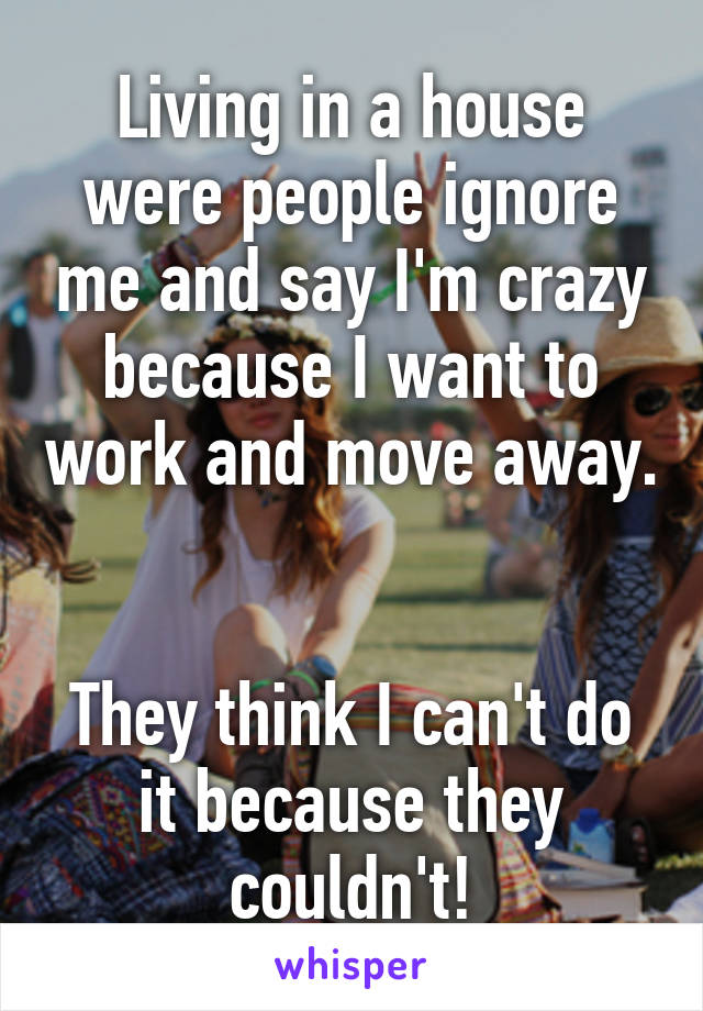 Living in a house were people ignore me and say I'm crazy because I want to work and move away. 

They think I can't do it because they couldn't!