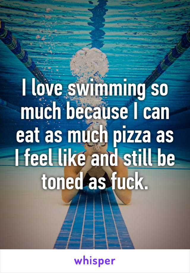 I love swimming so much because I can eat as much pizza as I feel like and still be toned as fuck.