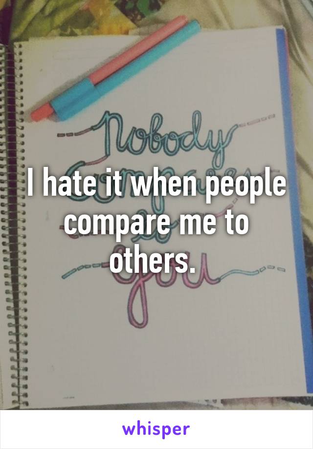 I hate it when people compare me to others. 