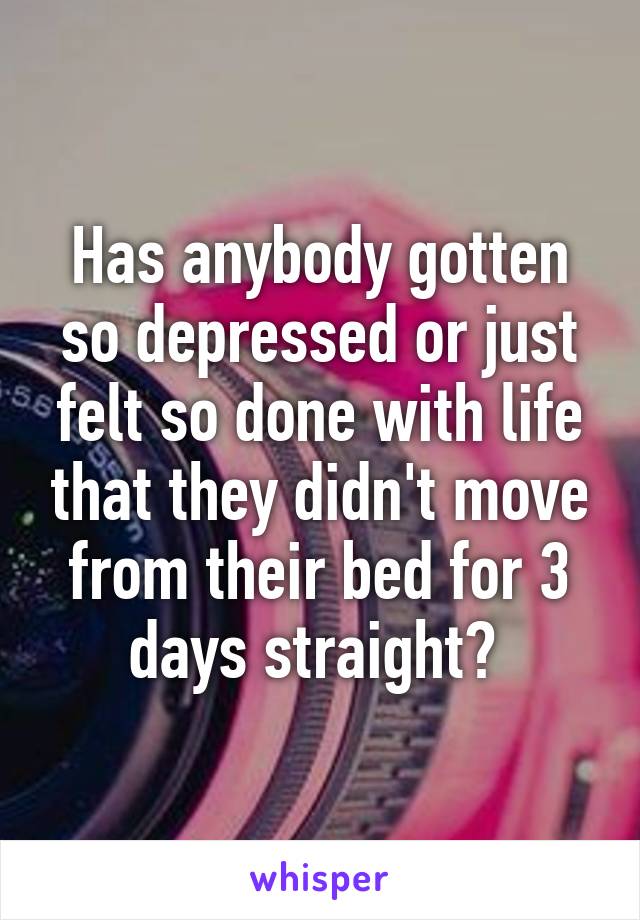 Has anybody gotten so depressed or just felt so done with life that they didn't move from their bed for 3 days straight? 