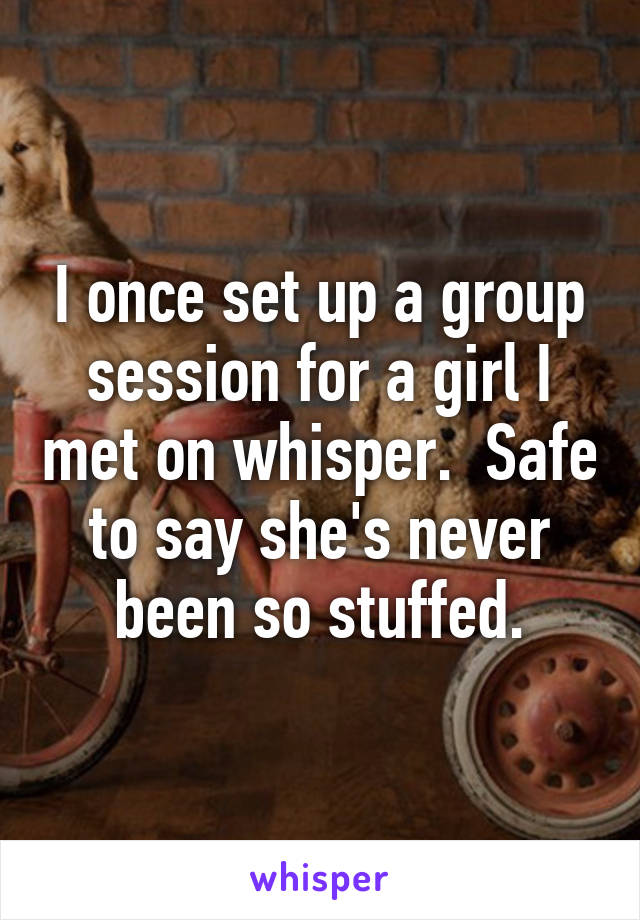 I once set up a group session for a girl I met on whisper.  Safe to say she's never been so stuffed.
