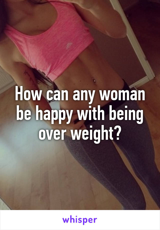 How can any woman be happy with being over weight?