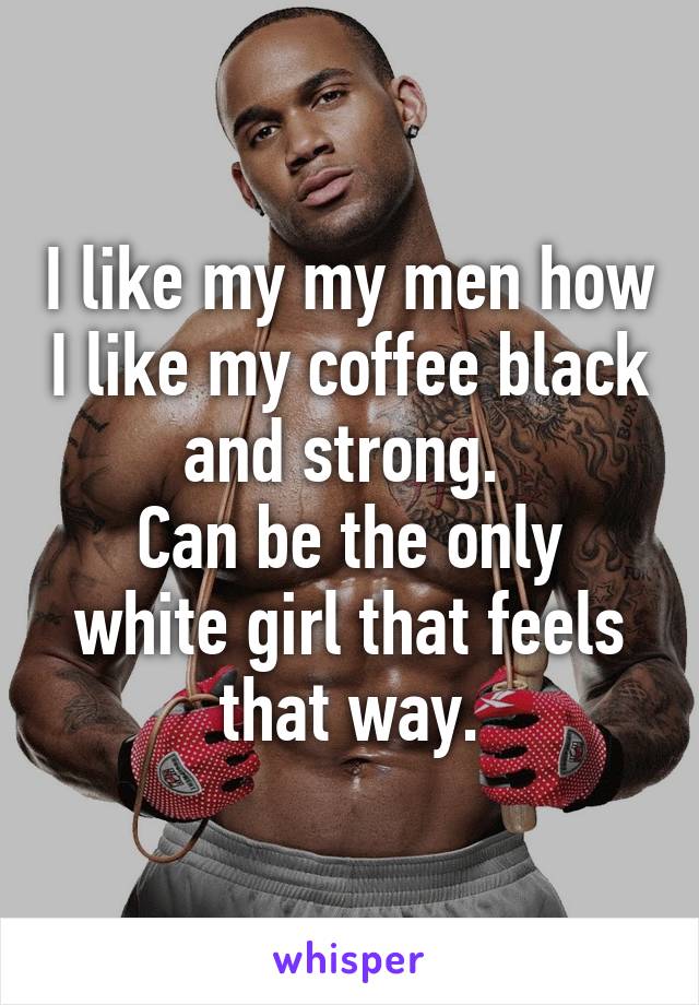 I like my my men how I like my coffee black and strong. 
Can be the only white girl that feels that way.
