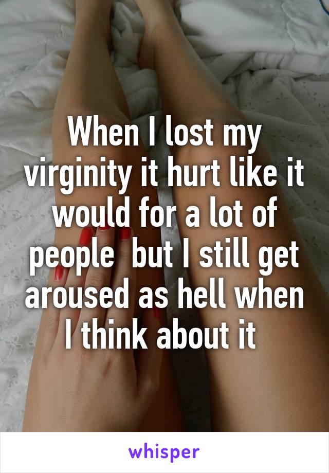 When I lost my virginity it hurt like it would for a lot of people  but I still get aroused as hell when I think about it 