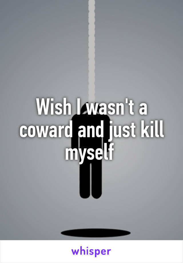 Wish I wasn't a coward and just kill myself 