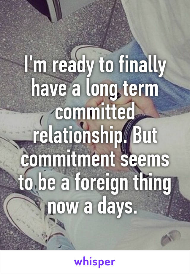 I'm ready to finally have a long term committed relationship. But commitment seems to be a foreign thing now a days. 