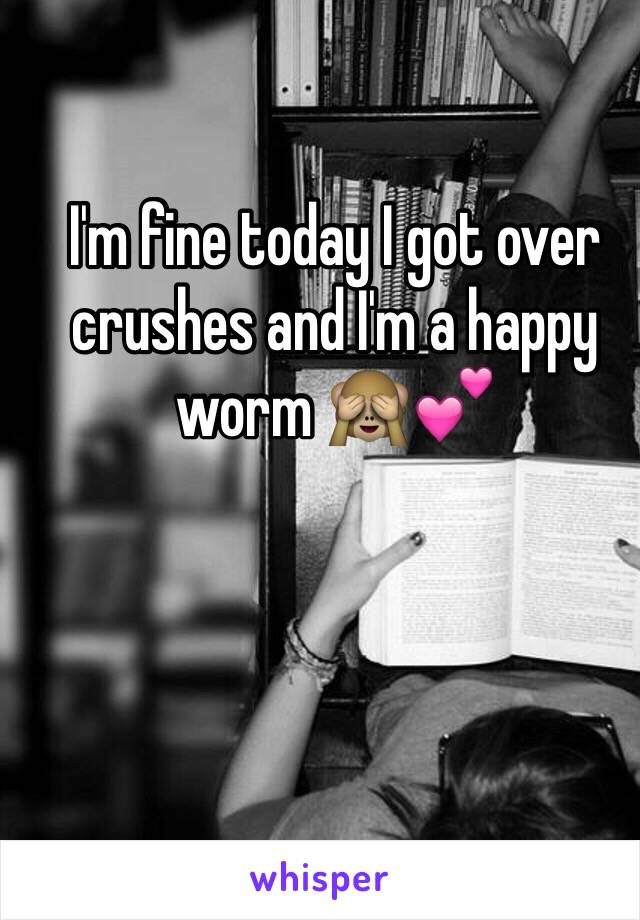 I'm fine today I got over crushes and I'm a happy worm 🙈💕