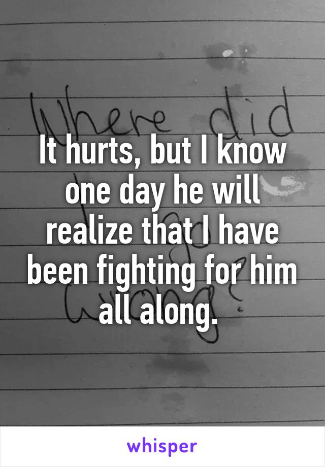 It hurts, but I know one day he will realize that I have been fighting for him all along. 