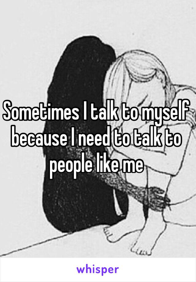 Sometimes I talk to myself because I need to talk to people like me 