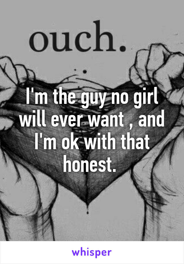 I'm the guy no girl will ever want , and I'm ok with that honest. 
