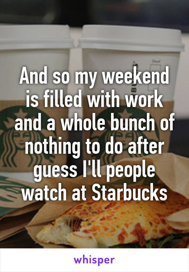 And so my weekend is filled with work and a whole bunch of nothing to do after guess I'll people watch at Starbucks