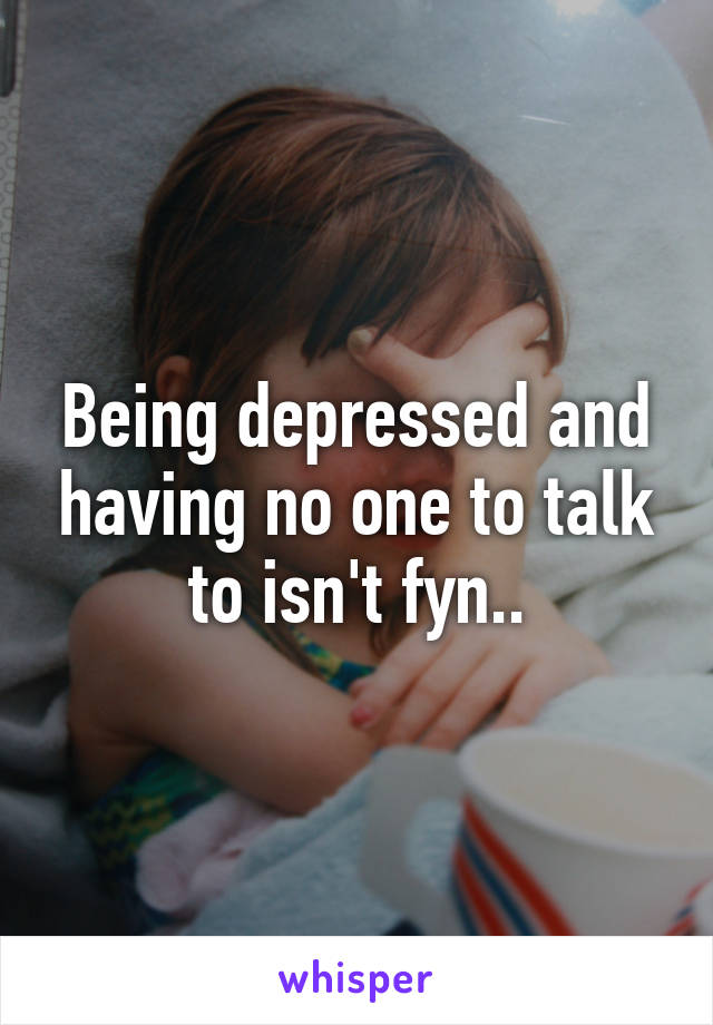 Being depressed and having no one to talk to isn't fyn..