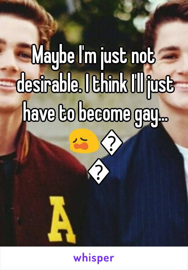 Maybe I'm just not desirable. I think I'll just have to become gay... 😩😩😩
