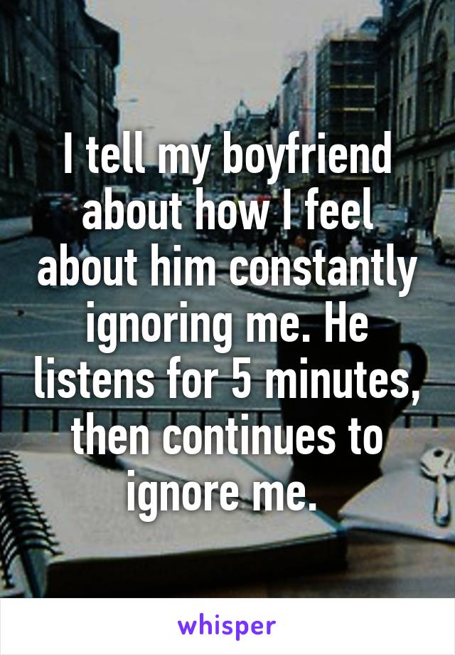 I tell my boyfriend about how I feel about him constantly ignoring me. He listens for 5 minutes, then continues to ignore me. 