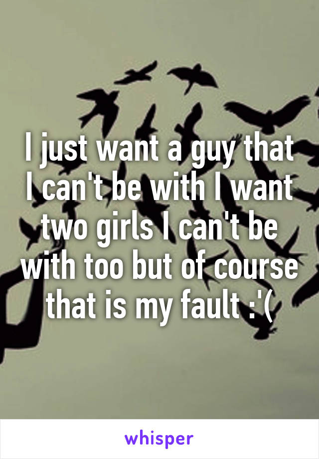 I just want a guy that I can't be with I want two girls I can't be with too but of course that is my fault :'(