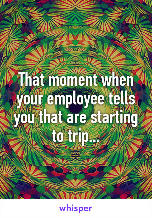 That moment when your employee tells you that are starting to trip...
