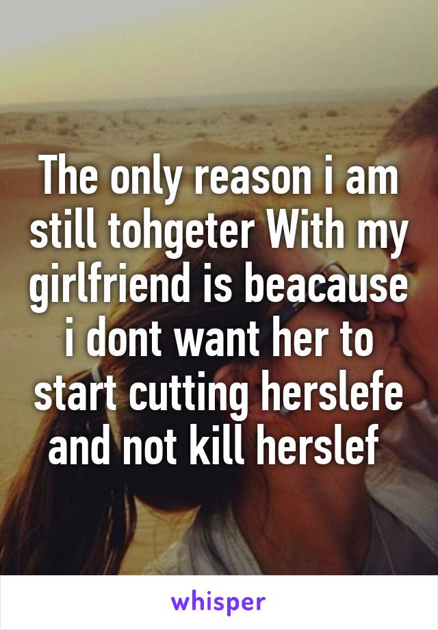 The only reason i am still tohgeter With my girlfriend is beacause i dont want her to start cutting herslefe and not kill herslef 