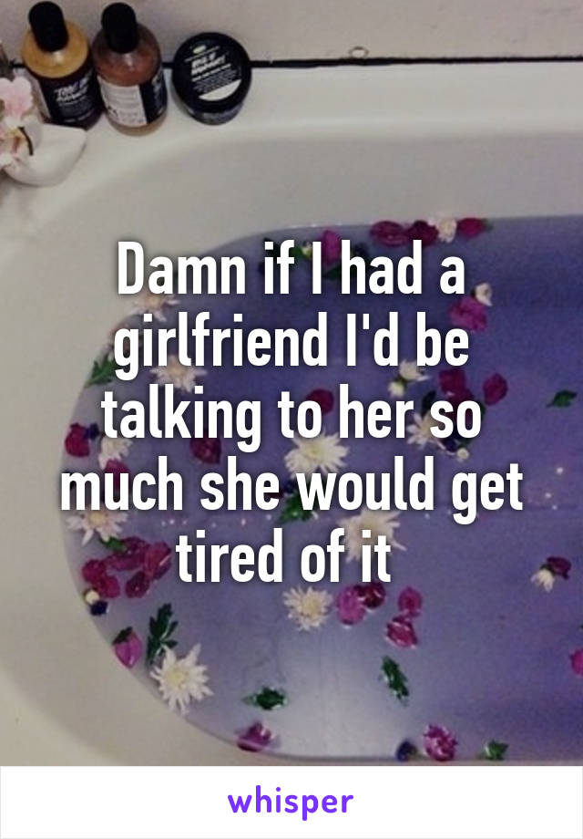 Damn if I had a girlfriend I'd be talking to her so much she would get tired of it 