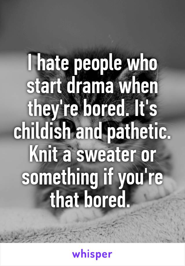 I hate people who start drama when they're bored. It's childish and pathetic. Knit a sweater or something if you're that bored. 
