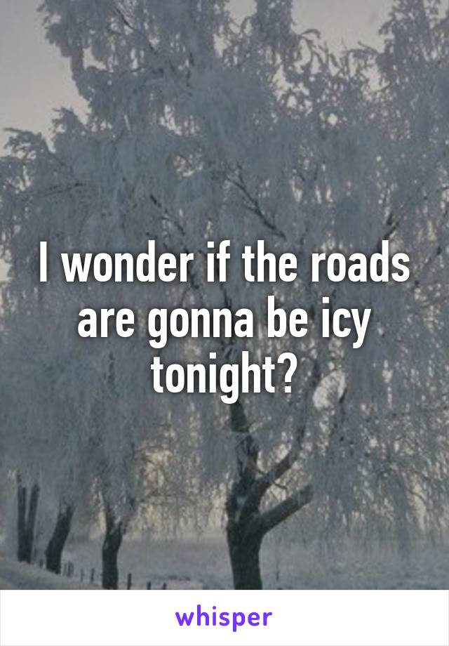 I wonder if the roads are gonna be icy tonight?