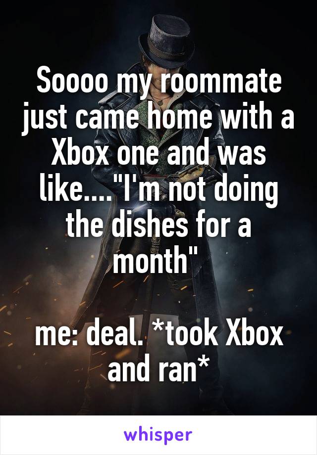 Soooo my roommate just came home with a Xbox one and was like...."I'm not doing the dishes for a month" 

me: deal. *took Xbox and ran*