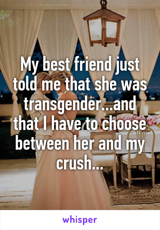 My best friend just told me that she was transgender...and that I have to choose between her and my crush...
