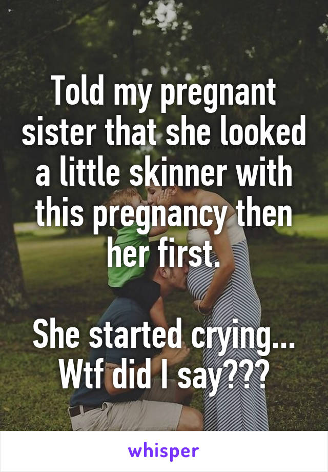Told my pregnant sister that she looked a little skinner with this pregnancy then her first.

She started crying...
Wtf did I say???