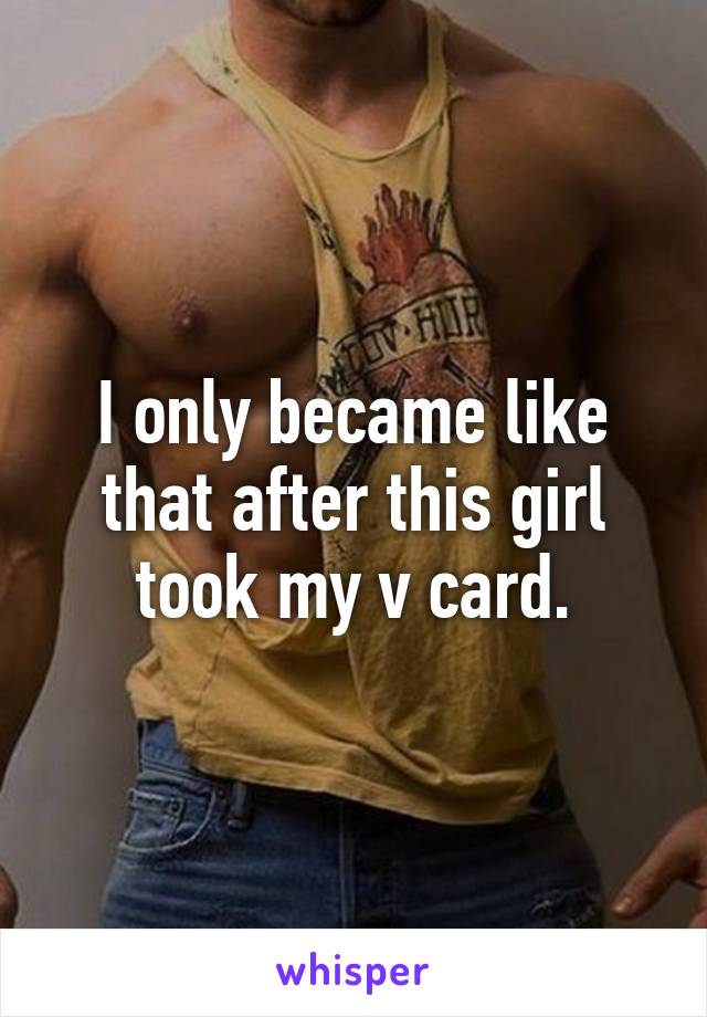 I only became like that after this girl took my v card.