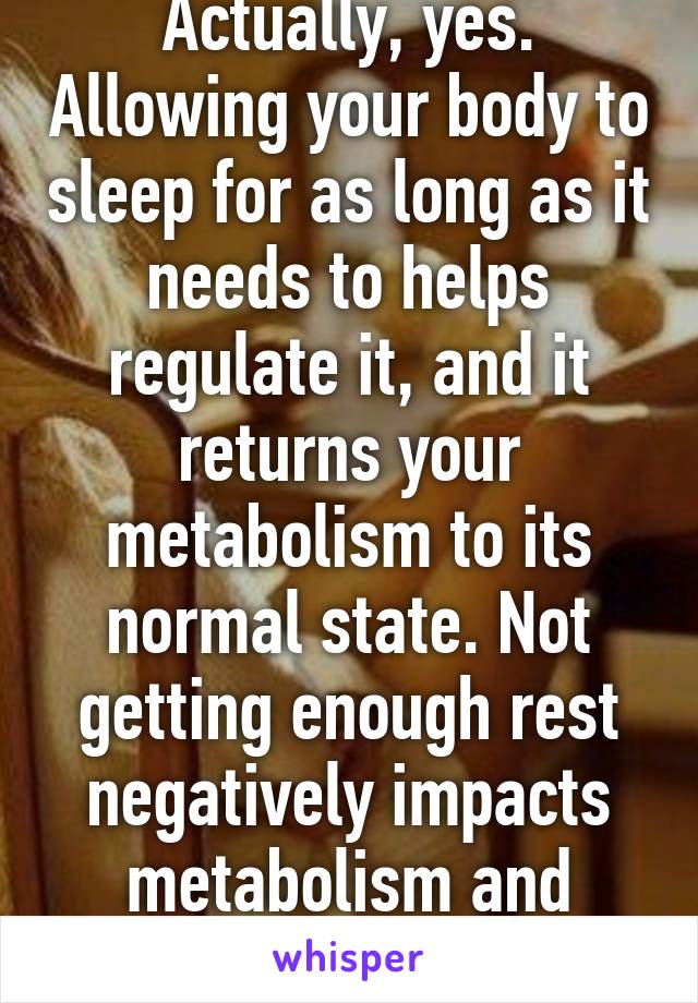 Actually, yes. Allowing your body to sleep for as long as it needs to helps regulate it, and it returns your metabolism to its normal state. Not getting enough rest negatively impacts metabolism and cortisol levels.