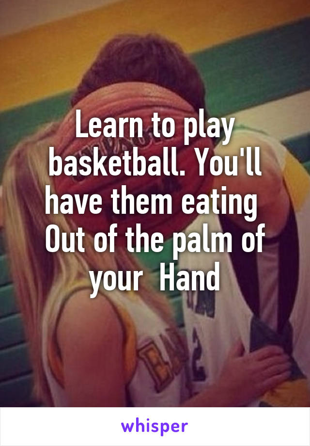 Learn to play basketball. You'll have them eating 
Out of the palm of your  Hand
