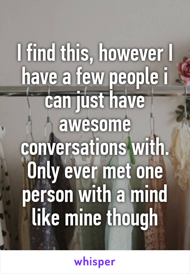 I find this, however I have a few people i can just have awesome conversations with. Only ever met one person with a mind like mine though