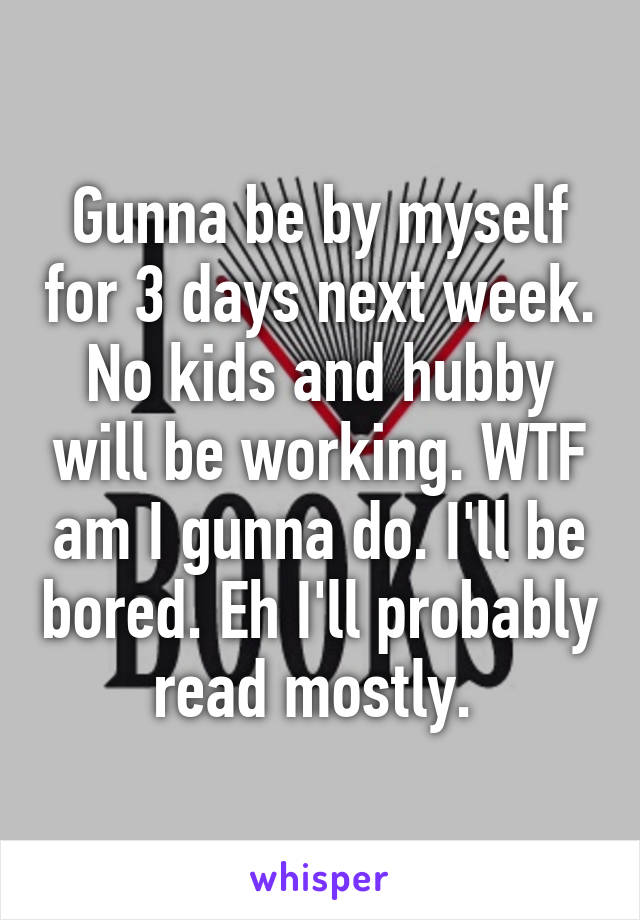 Gunna be by myself for 3 days next week. No kids and hubby will be working. WTF am I gunna do. I'll be bored. Eh I'll probably read mostly. 