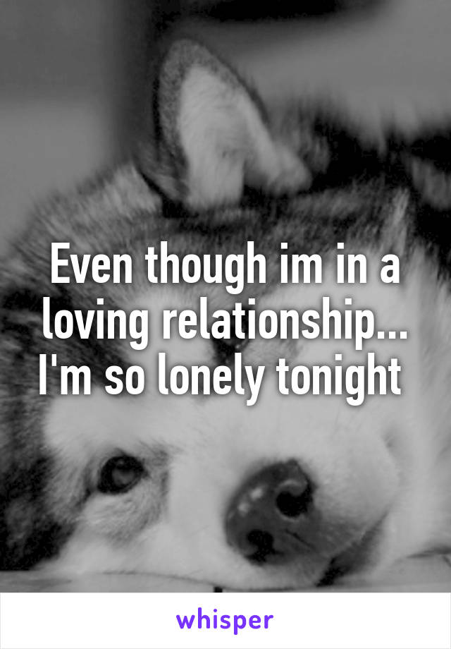 Even though im in a loving relationship... I'm so lonely tonight 