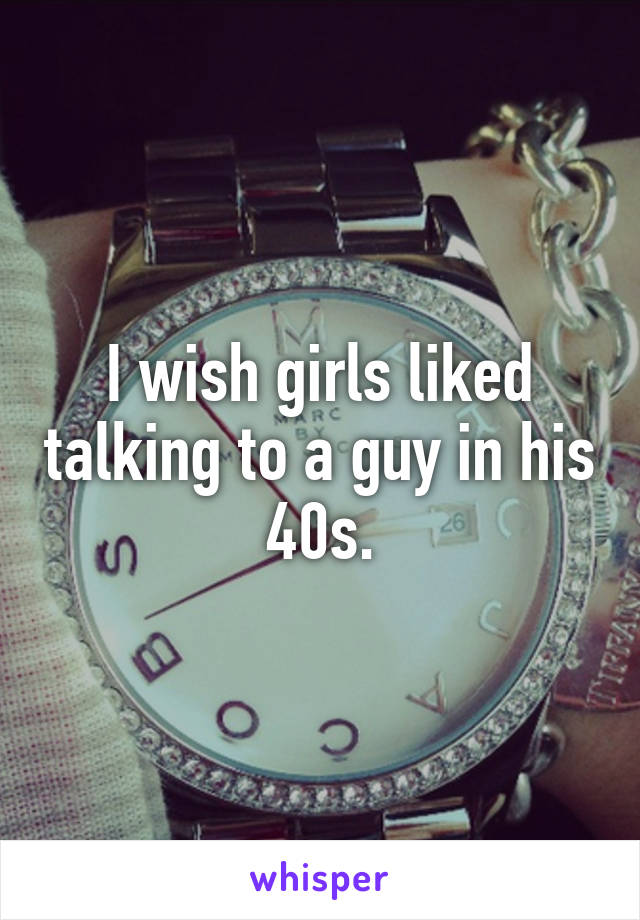 I wish girls liked talking to a guy in his 40s.