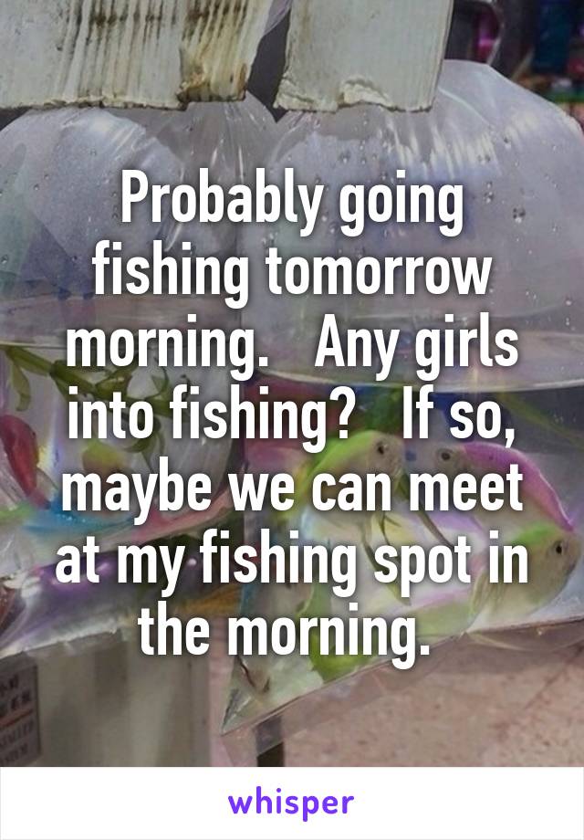 Probably going fishing tomorrow morning.   Any girls into fishing?   If so, maybe we can meet at my fishing spot in the morning. 