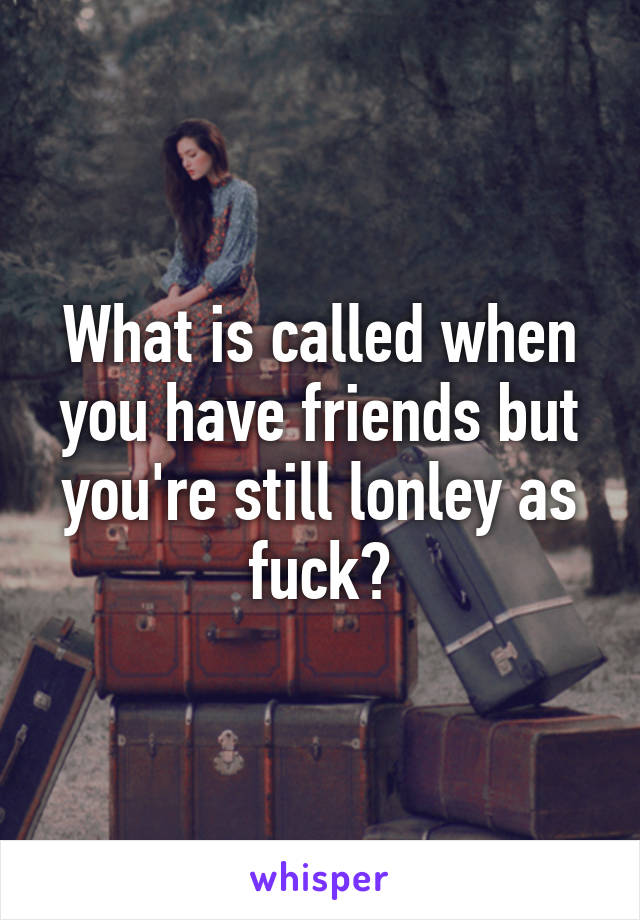 What is called when you have friends but you're still lonley as fuck?