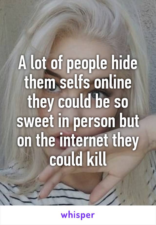 A lot of people hide them selfs online they could be so sweet in person but on the internet they could kill