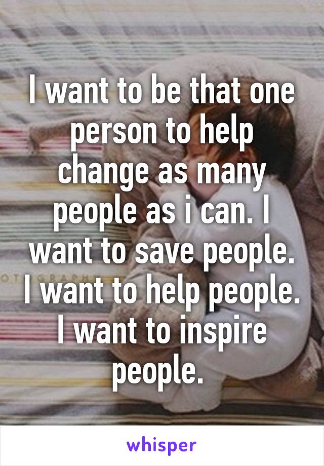 I want to be that one person to help change as many people as i can. I want to save people. I want to help people. I want to inspire people. 