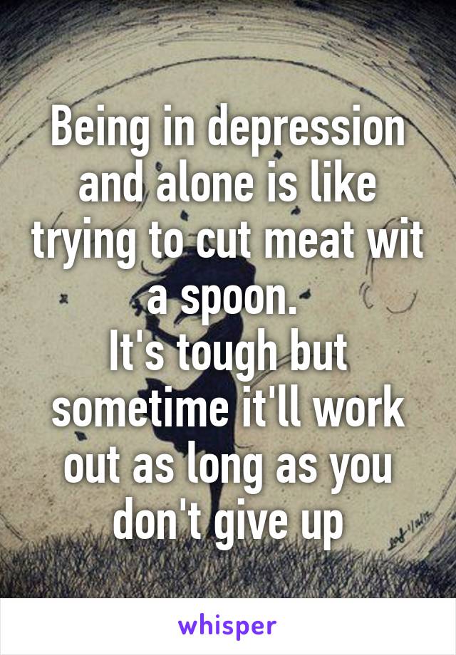 Being in depression and alone is like trying to cut meat wit a spoon. 
It's tough but sometime it'll work out as long as you don't give up