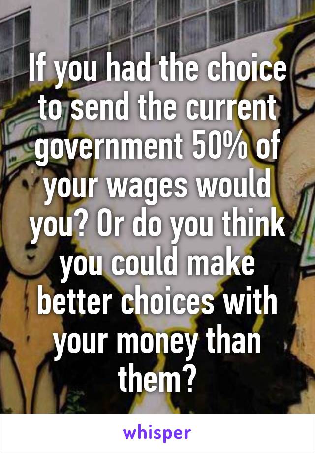 If you had the choice to send the current government 50% of your wages would you? Or do you think you could make better choices with your money than them?