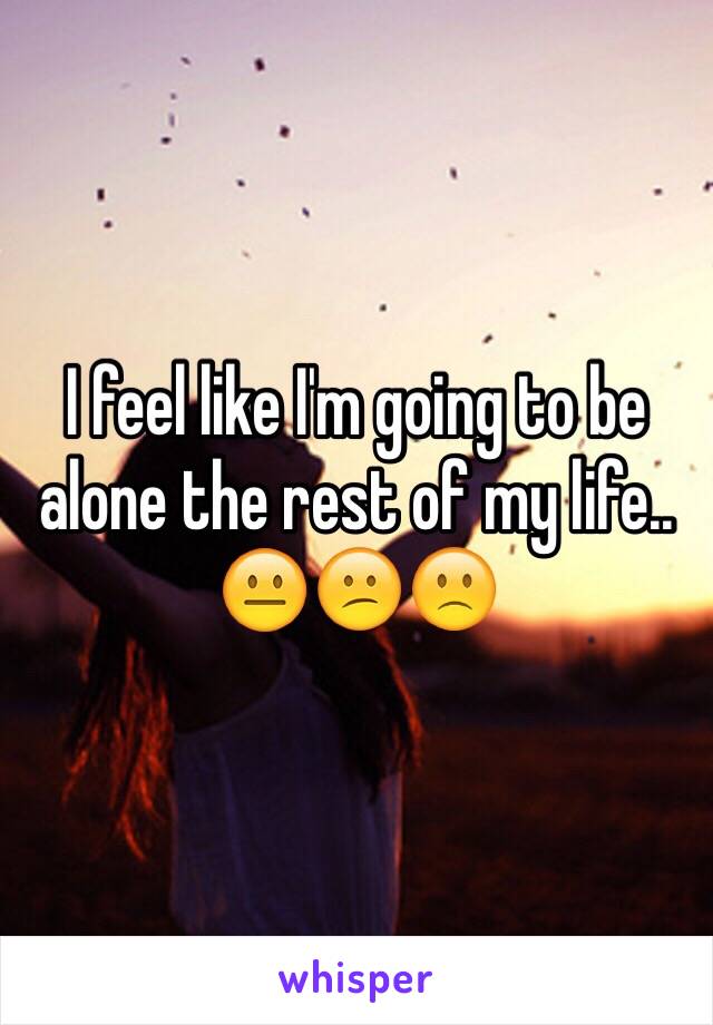 I feel like I'm going to be alone the rest of my life.. 😐😕🙁