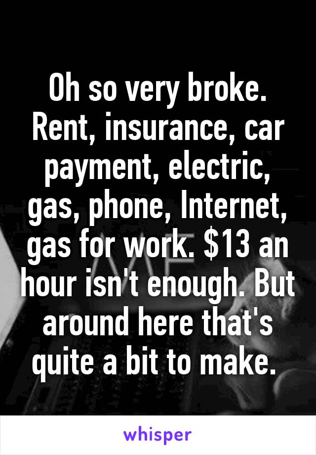 Oh so very broke. Rent, insurance, car payment, electric, gas, phone, Internet, gas for work. $13 an hour isn't enough. But around here that's quite a bit to make. 