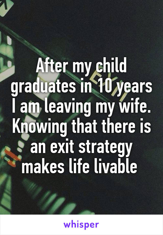 After my child graduates in 10 years I am leaving my wife. Knowing that there is an exit strategy makes life livable 