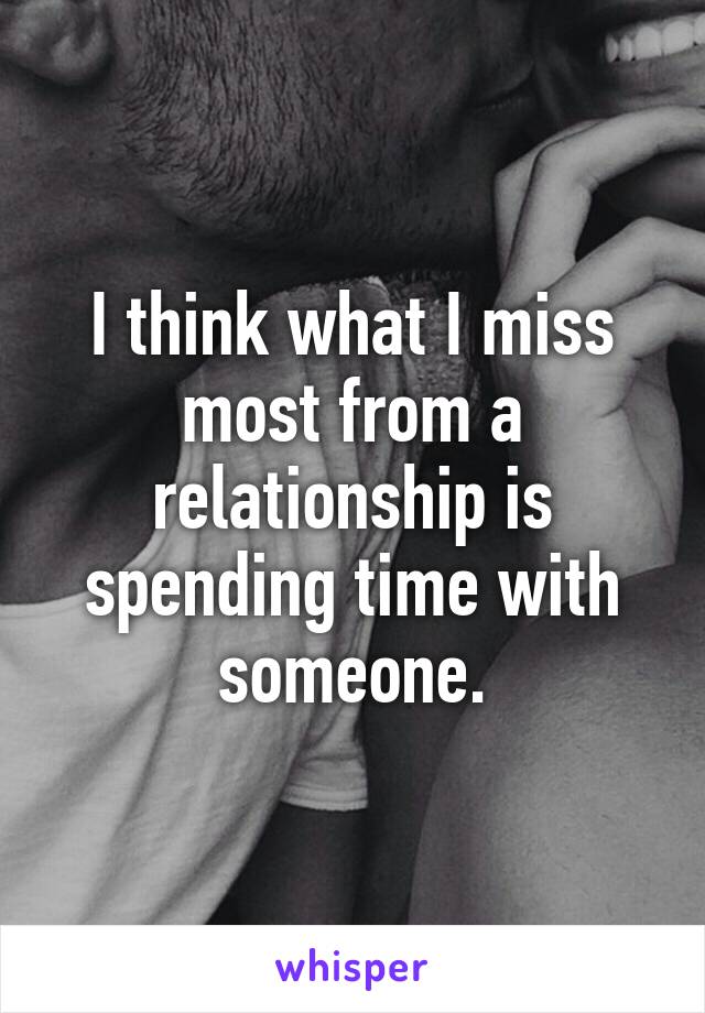 I think what I miss most from a relationship is spending time with someone.